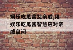 娱乐吃瓜酱怼亲戚,用娱乐吃瓜酱智慧应对亲戚盘问