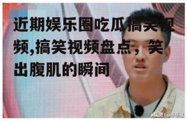 近期娱乐圈吃瓜搞笑视频,搞笑视频盘点，笑出腹肌的瞬间