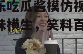 娱乐吃瓜酱模仿视频,趣味横生，笑料百出！