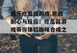 娱乐吃瓜酱游戏,挑战耐心与反应！吃瓜酱游戏带你体验趣味合成之旅