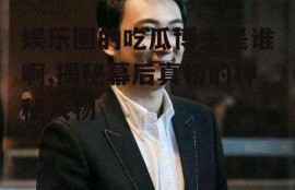 娱乐圈的吃瓜博主是谁啊,揭秘幕后真相的神秘人物