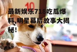最新娱乐718吃瓜爆料,明星幕后故事大揭秘！