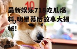 最新娱乐718吃瓜爆料,明星幕后故事大揭秘！