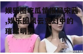 娱乐圈吃瓜情报局宋茜,娱乐圈风云变幻中的璀璨明星