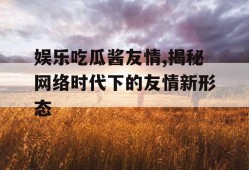 娱乐吃瓜酱友情,揭秘网络时代下的友情新形态