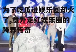 为了吃瓜进娱乐圈却火了,意外走红娱乐圈的跨界传奇