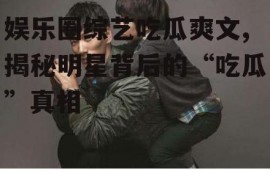 娱乐圈综艺吃瓜爽文,揭秘明星背后的“吃瓜”真相