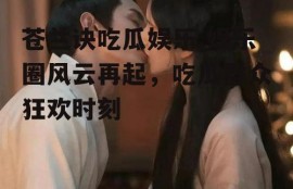 苍兰诀吃瓜娱乐,娱乐圈风云再起，吃瓜群众狂欢时刻