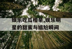 娱乐吃瓜相亲,娱乐明星的甜蜜与尴尬瞬间