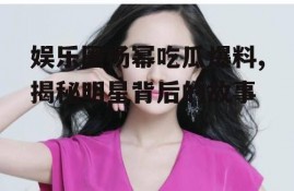 娱乐圈杨幂吃瓜爆料,揭秘明星背后的故事