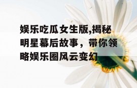 娱乐吃瓜女生版,揭秘明星幕后故事，带你领略娱乐圈风云变幻