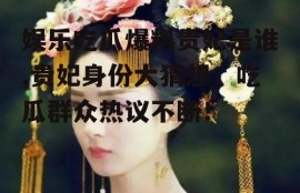 娱乐吃瓜爆料贵妃是谁,贵妃身份大猜想，吃瓜群众热议不断！