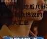 娱乐播报台吃瓜八卦视频,吃瓜群众热议的八卦视频大汇总
