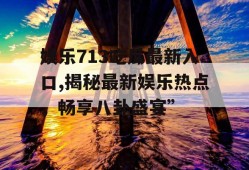娱乐713吃瓜最新入口,揭秘最新娱乐热点，畅享八卦盛宴”