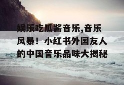 娱乐吃瓜酱音乐,音乐风暴！小红书外国友人的中国音乐品味大揭秘