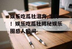 娱乐吃瓜社泪奔,泪奔！娱乐吃瓜社揭秘娱乐圈感人瞬间