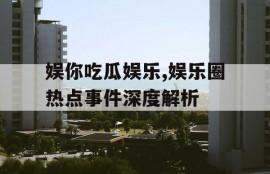娱你吃瓜娱乐,娱乐圈热点事件深度解析