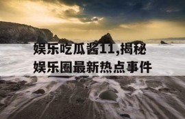 娱乐吃瓜酱11,揭秘娱乐圈最新热点事件
