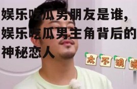 娱乐吃瓜男朋友是谁,娱乐吃瓜男主角背后的神秘恋人