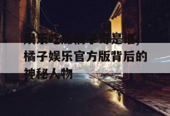娱乐吃瓜橘子哥是谁,橘子娱乐官方版背后的神秘人物