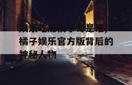 娱乐吃瓜橘子哥是谁,橘子娱乐官方版背后的神秘人物