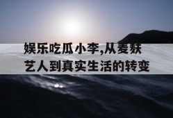 娱乐吃瓜小李,从麦麸艺人到真实生活的转变