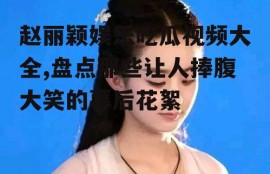 赵丽颖娱乐吃瓜视频大全,盘点那些让人捧腹大笑的幕后花絮