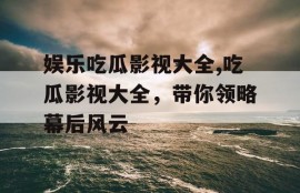 娱乐吃瓜影视大全,吃瓜影视大全，带你领略幕后风云