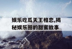 娱乐吃瓜天王相恋,揭秘娱乐圈的甜蜜故事