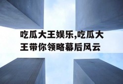 吃瓜大王娱乐,吃瓜大王带你领略幕后风云