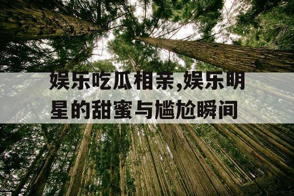 娱乐吃瓜相亲,娱乐明星的甜蜜与尴尬瞬间