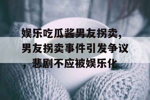 娱乐吃瓜酱男友拐卖,男友拐卖事件引发争议，悲剧不应被娱乐化