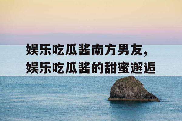 娱乐吃瓜酱南方男友,娱乐吃瓜酱的甜蜜邂逅