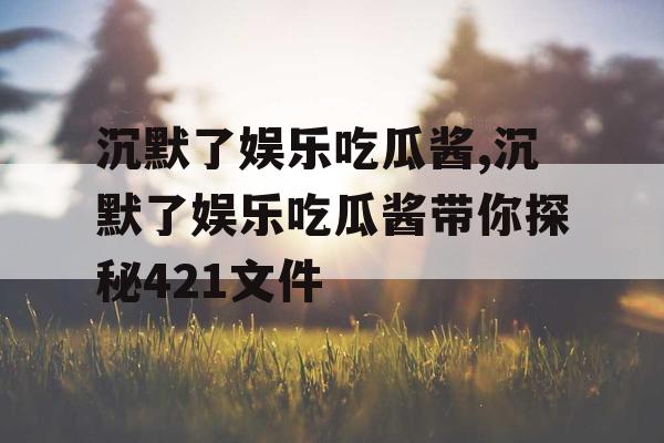 沉默了娱乐吃瓜酱,沉默了娱乐吃瓜酱带你探秘421文件