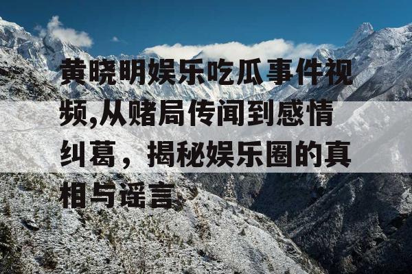 黄晓明娱乐吃瓜事件视频,从赌局传闻到感情纠葛，揭秘娱乐圈的真相与谣言