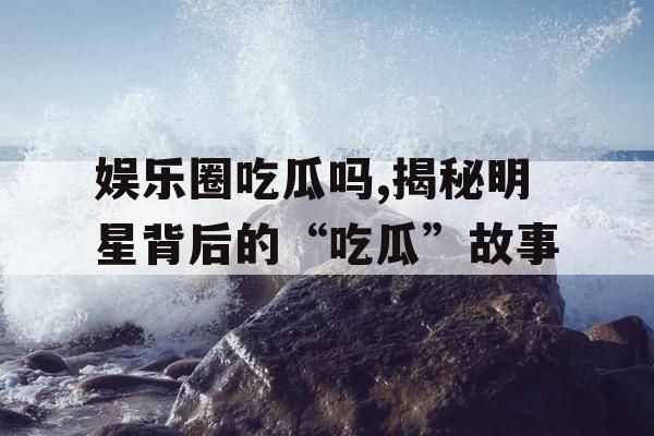 娱乐圈吃瓜吗,揭秘明星背后的“吃瓜”故事