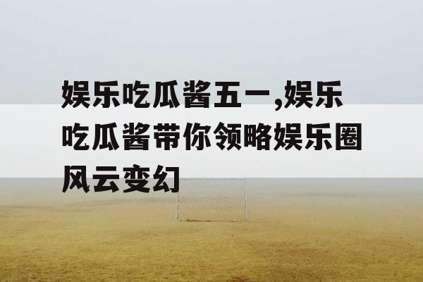 娱乐吃瓜酱五一,娱乐吃瓜酱带你领略娱乐圈风云变幻