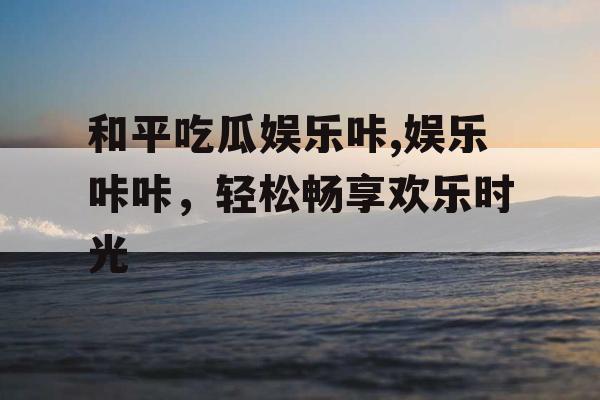 和平吃瓜娱乐咔,娱乐咔咔，轻松畅享欢乐时光