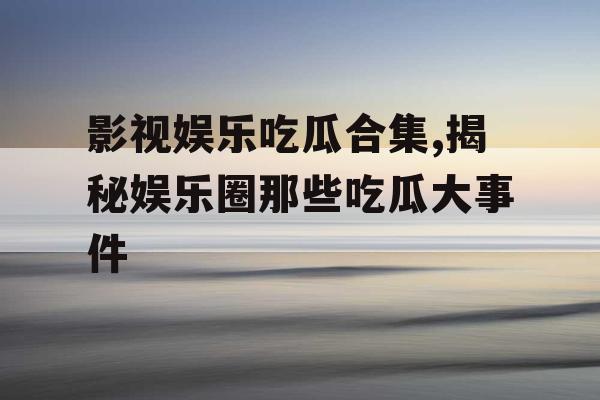 影视娱乐吃瓜合集,揭秘娱乐圈那些吃瓜大事件