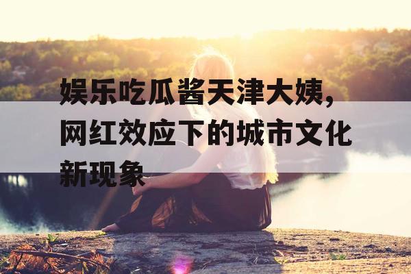 娱乐吃瓜酱天津大姨,网红效应下的城市文化新现象