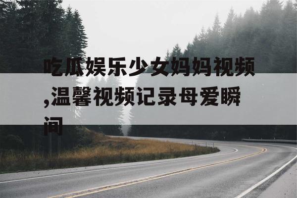 吃瓜娱乐少女妈妈视频,温馨视频记录母爱瞬间