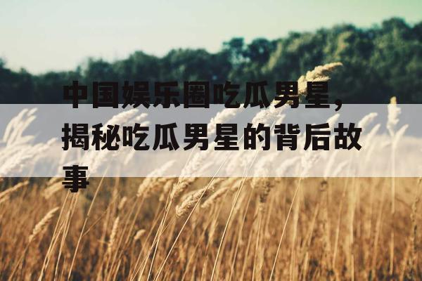 中国娱乐圈吃瓜男星,揭秘吃瓜男星的背后故事