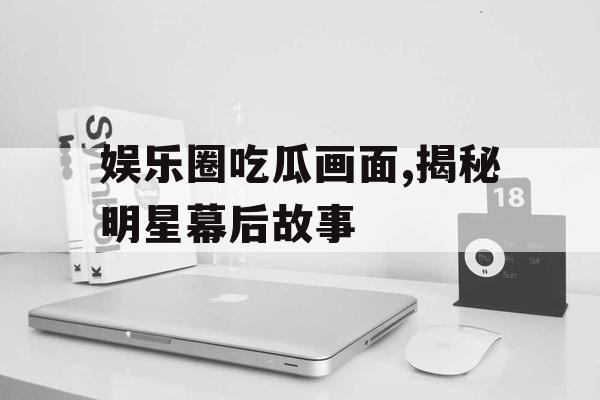 娱乐圈吃瓜画面,揭秘明星幕后故事