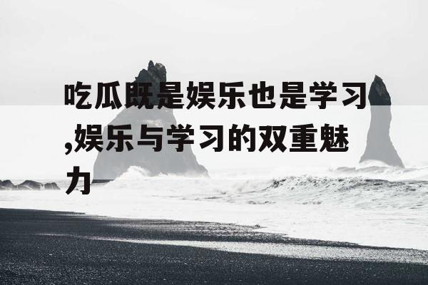 吃瓜既是娱乐也是学习,娱乐与学习的双重魅力
