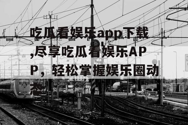 吃瓜看娱乐app下载,尽享吃瓜看娱乐APP，轻松掌握娱乐圈动态