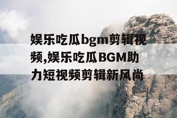 娱乐吃瓜bgm剪辑视频,娱乐吃瓜BGM助力短视频剪辑新风尚