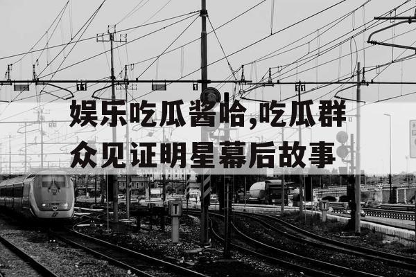 娱乐吃瓜酱哈,吃瓜群众见证明星幕后故事