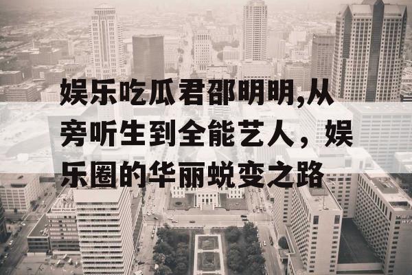 娱乐吃瓜君邵明明,从旁听生到全能艺人，娱乐圈的华丽蜕变之路