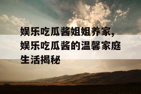 娱乐吃瓜酱姐姐养家,娱乐吃瓜酱的温馨家庭生活揭秘