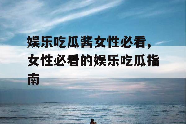 娱乐吃瓜酱女性必看,女性必看的娱乐吃瓜指南